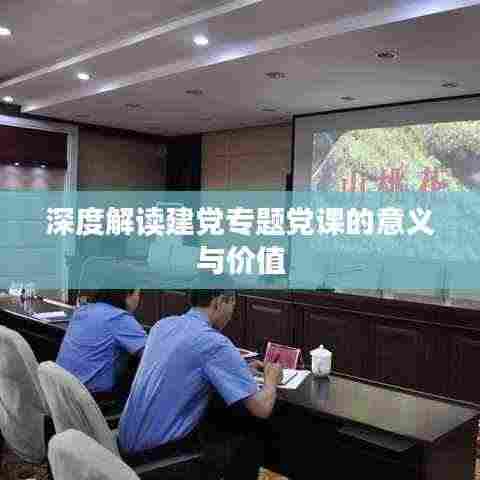 深度解读建党专题党课的意义与价值
