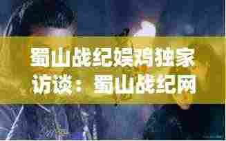 蜀山战纪娱鸡独家访谈:蜀山战纪网游