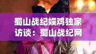 蜀山战纪娱鸡独家访谈:蜀山战纪网游