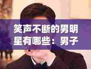 笑声不断的男明星有哪些：男子笑声好听 