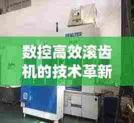 数控高效滚齿机的技术革新及领域应用深度探讨