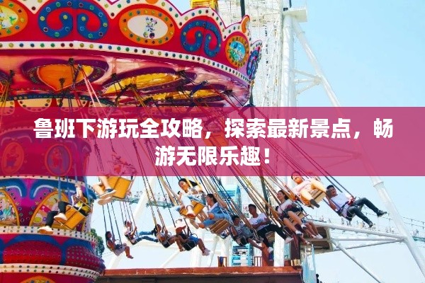 鲁班下游玩全攻略,探索最新景点,畅游无限乐趣!