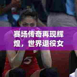 赛场传奇再现辉煌,世界退役女排名将闪耀风采