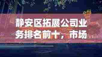 静安区拓展公司业务排名前十，市场影响力与拓展能力一览无余