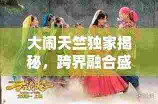 大闹天竺独家揭秘,跨界融合盛宴开启!
