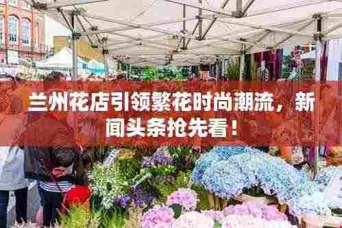 兰州花店引领繁花时尚潮流,新闻头条抢先看!