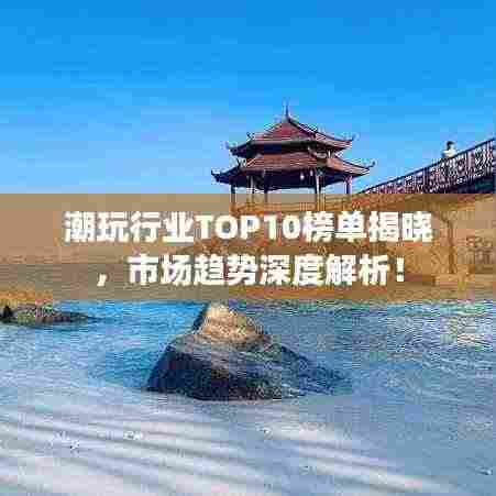 潮玩行业TOP10榜单揭晓,市场趋势深度解析!