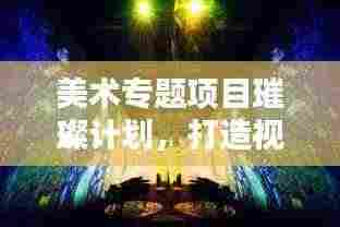 美术专题项目璀璨计划，打造视觉盛宴的蓝图