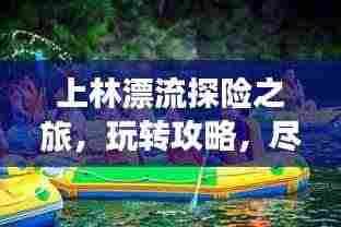 上林漂流探险之旅,玩转攻略,尽享激情漂流之旅!